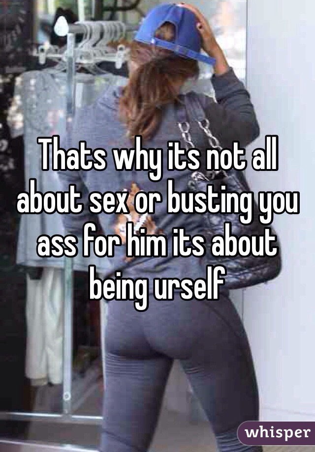 Thats why its not all about sex or busting you ass for him its about being urself
