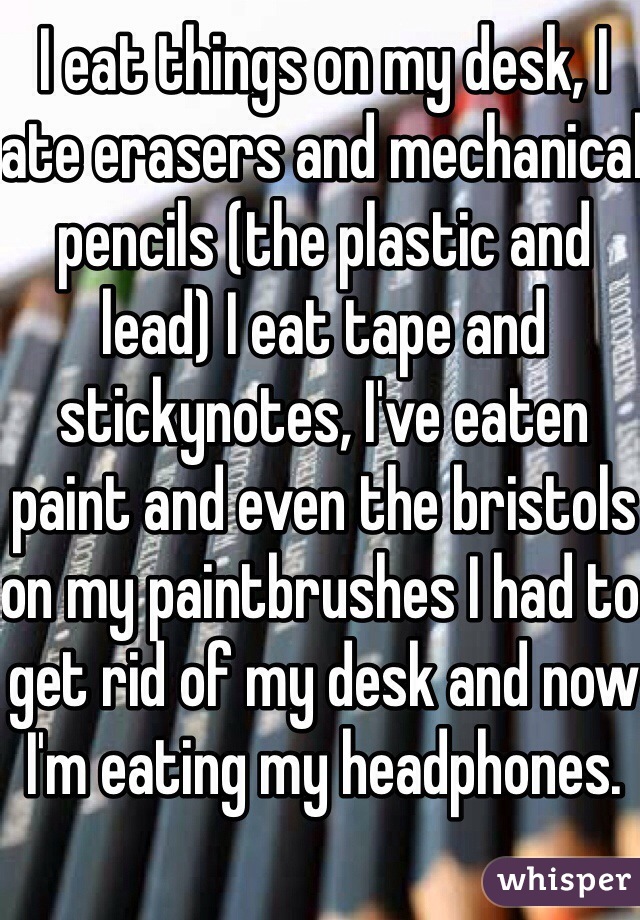 I eat things on my desk, I ate erasers and mechanical pencils (the plastic and lead) I eat tape and  stickynotes, I've eaten paint and even the bristols on my paintbrushes I had to get rid of my desk and now I'm eating my headphones. 