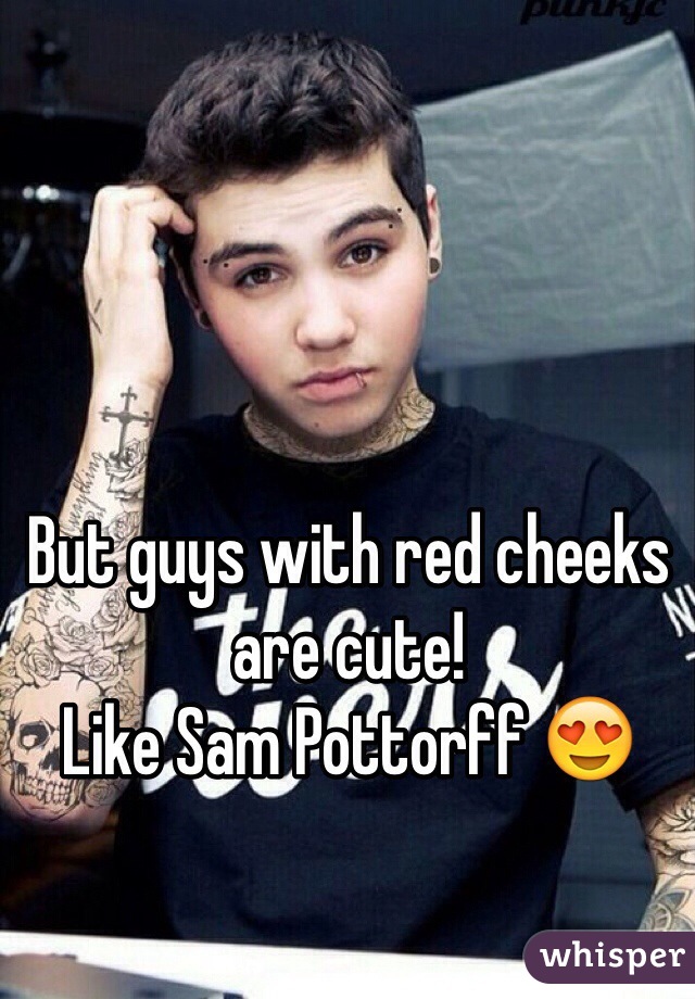 But guys with red cheeks are cute! 
Like Sam Pottorff 😍