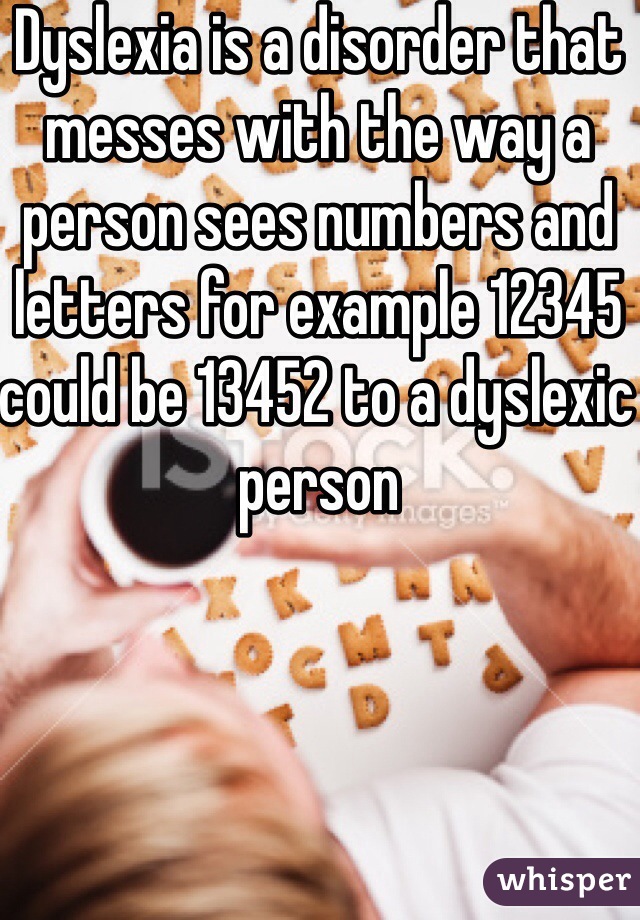 Dyslexia is a disorder that messes with the way a person sees numbers and letters for example 12345 could be 13452 to a dyslexic person