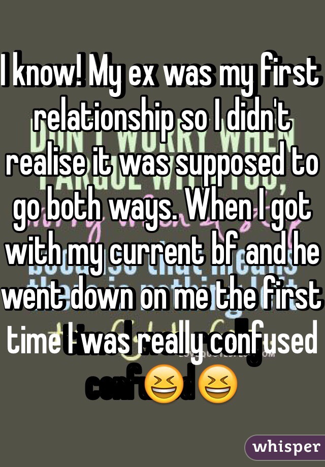 I know! My ex was my first relationship so I didn't realise it was supposed to go both ways. When I got with my current bf and he went down on me the first time I was really confused😆