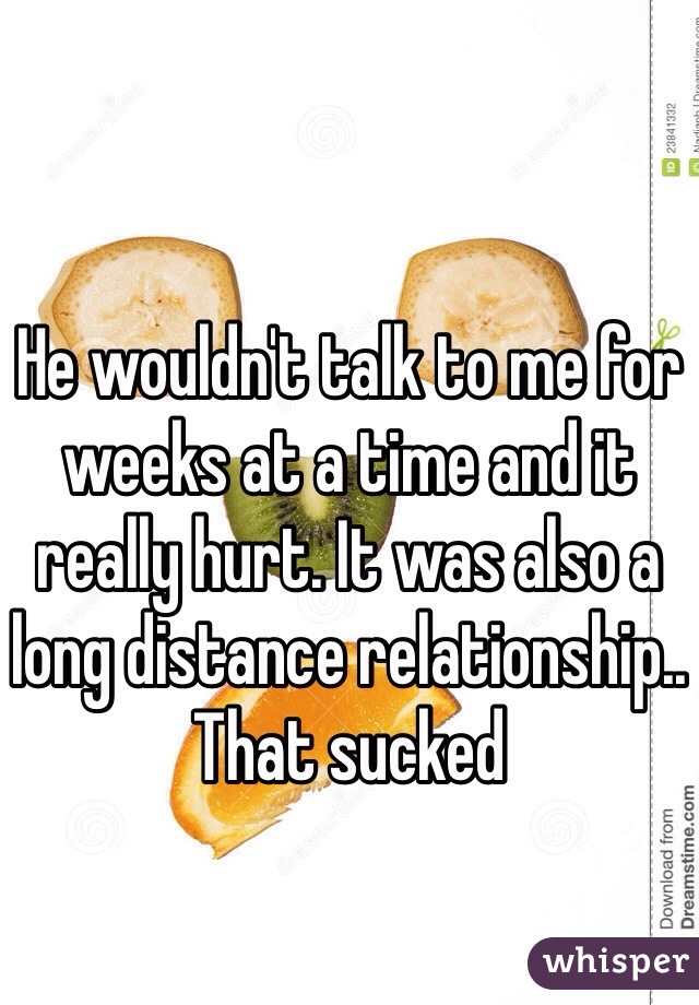 He wouldn't talk to me for weeks at a time and it really hurt. It was also a long distance relationship.. That sucked 