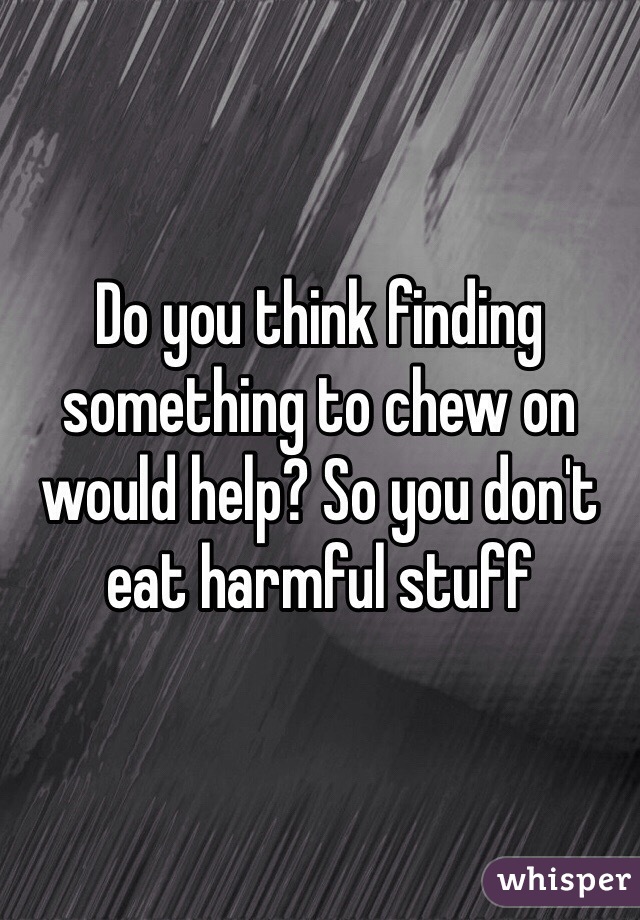 Do you think finding something to chew on would help? So you don't eat harmful stuff 