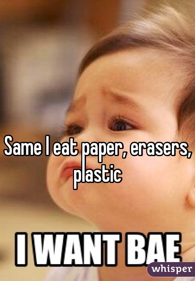 Same I eat paper, erasers, plastic