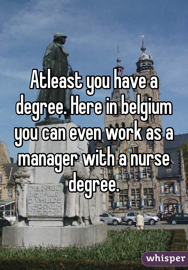Atleast you have a degree. Here in belgium you can even work as a manager with a nurse degree. 