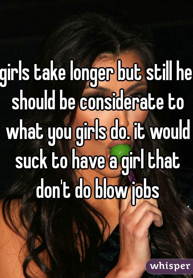 girls take longer but still he should be considerate to what you girls do. it would suck to have a girl that don't do blow jobs