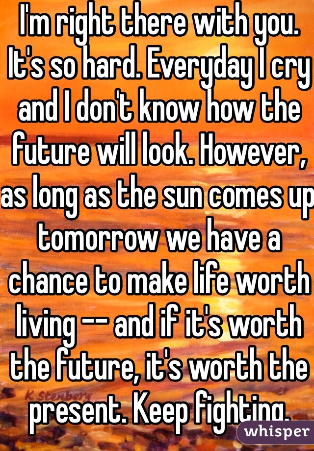 I'm right there with you. It's so hard. Everyday I cry and I don't know how the future will look. However, as long as the sun comes up tomorrow we have a chance to make life worth living -- and if it's worth the future, it's worth the present. Keep fighting. 