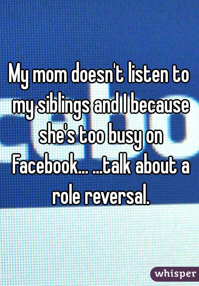 My mom doesn't listen to my siblings and I because she's too busy on Facebook... ...talk about a role reversal.