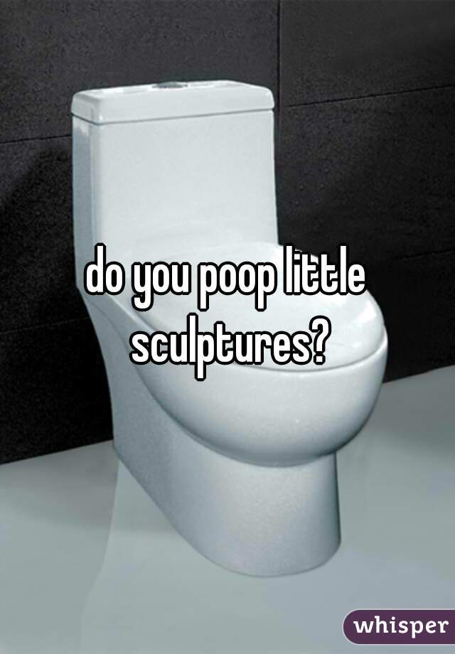 do you poop little sculptures?