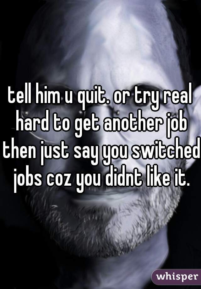 tell him u quit. or try real hard to get another job then just say you switched jobs coz you didnt like it.