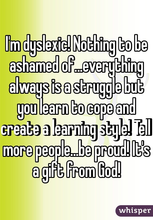 I'm dyslexic! Nothing to be ashamed of...everything always is a struggle but you learn to cope and create a learning style! Tell more people...be proud! It's a gift from God! 