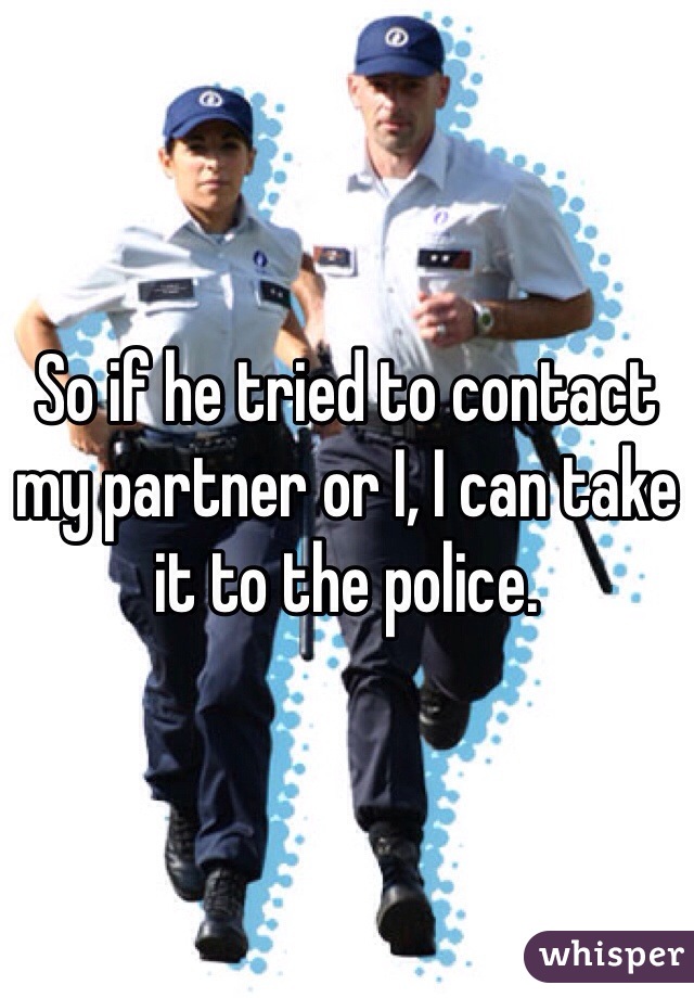 So if he tried to contact my partner or I, I can take it to the police.