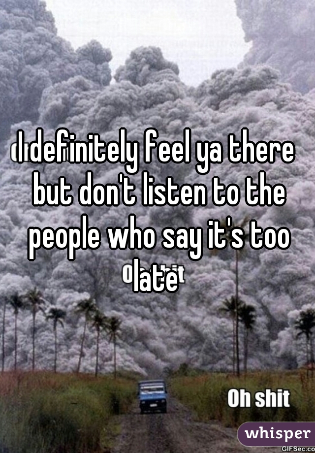 I definitely feel ya there but don't listen to the people who say it's too late 