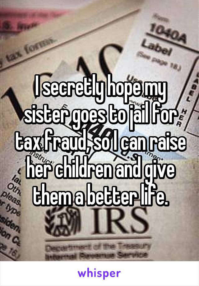 I secretly hope my sister goes to jail for tax fraud, so I can raise her children and give them a better life.