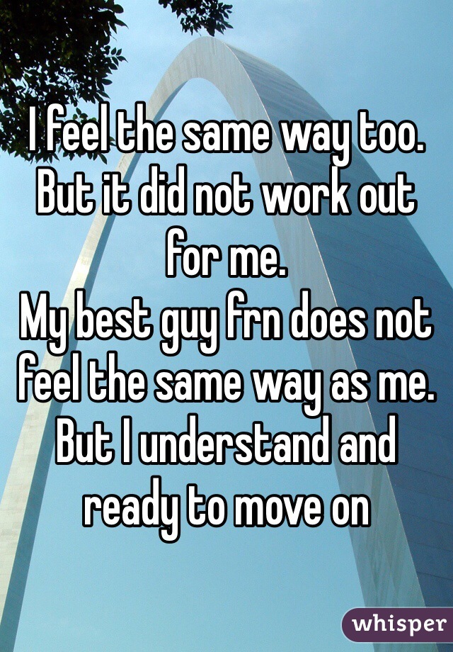 I feel the same way too. 
But it did not work out for me. 
My best guy frn does not feel the same way as me. 
But I understand and ready to move on