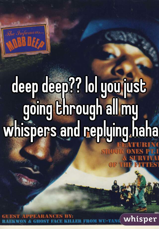 deep deep?? lol you just going through all my whispers and replying haha