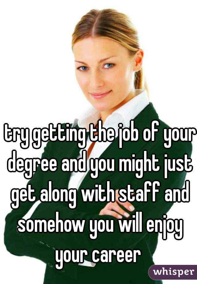  try getting the job of your degree and you might just get along with staff and somehow you will enjoy your career 
