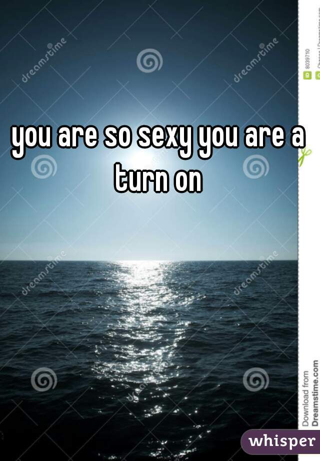 you are so sexy you are a turn on 