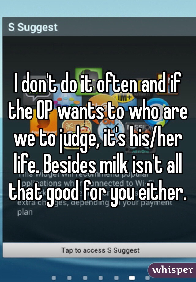 I don't do it often and if the OP wants to who are we to judge, it's his/her life. Besides milk isn't all that good for you either. 