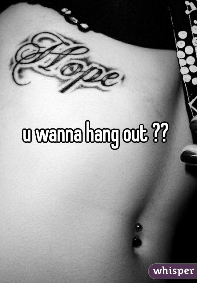 u wanna hang out ?? 