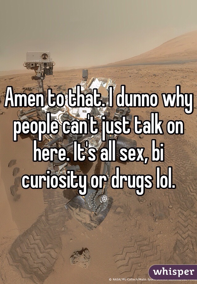 Amen to that. I dunno why people can't just talk on here. It's all sex, bi curiosity or drugs lol.