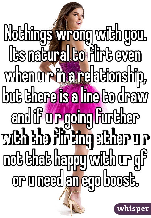 Nothings wrong with you. Its natural to flirt even when u r in a relationship, but there is a line to draw and if u r going further with the flirting either u r not that happy with ur gf or u need an ego boost. 