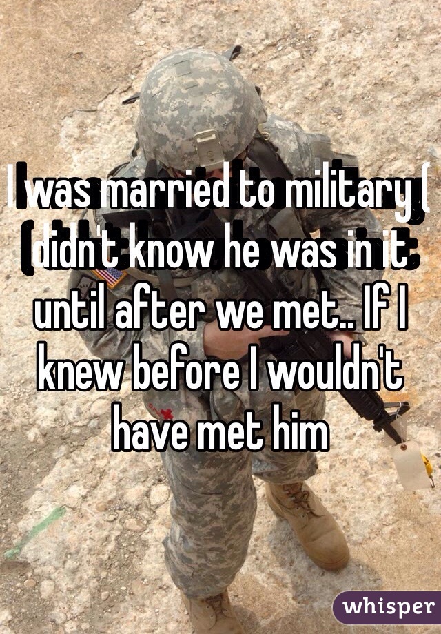 I was married to military ( didn't know he was in it until after we met.. If I knew before I wouldn't have met him