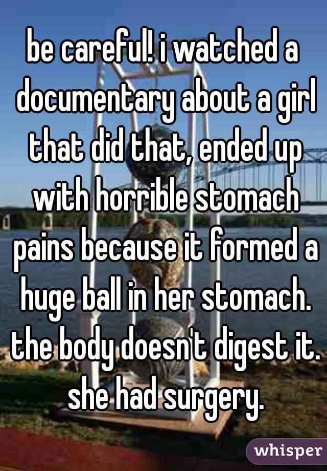 be careful! i watched a documentary about a girl that did that, ended up with horrible stomach pains because it formed a huge ball in her stomach. the body doesn't digest it. she had surgery.