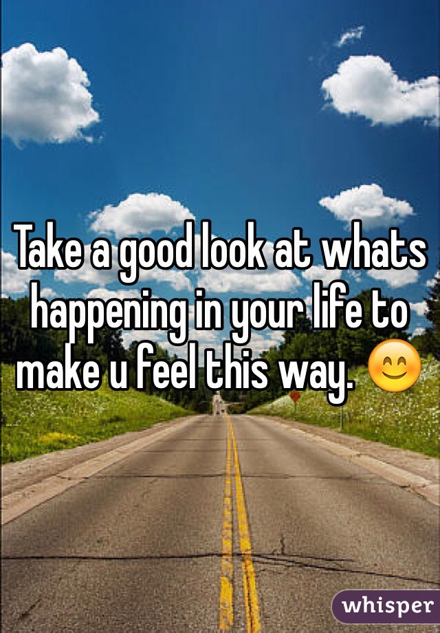 Take a good look at whats happening in your life to make u feel this way. 😊