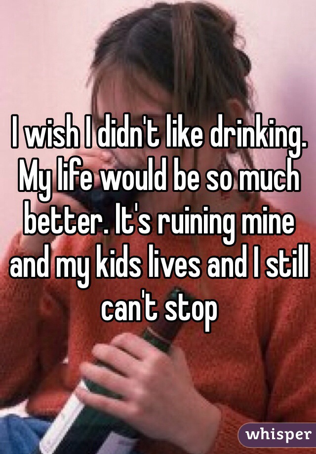 I wish I didn't like drinking. My life would be so much better. It's ruining mine and my kids lives and I still can't stop