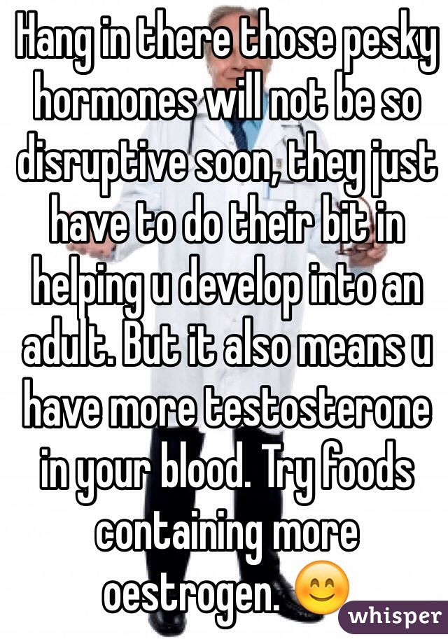 Hang in there those pesky hormones will not be so disruptive soon, they just have to do their bit in helping u develop into an adult. But it also means u have more testosterone in your blood. Try foods containing more oestrogen. 😊