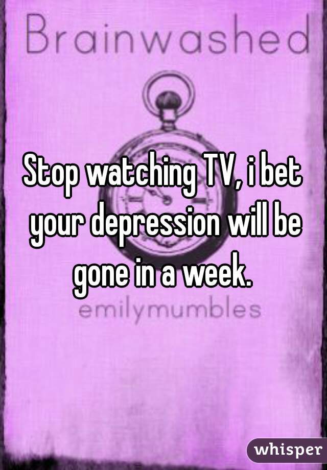 Stop watching TV, i bet your depression will be gone in a week. 