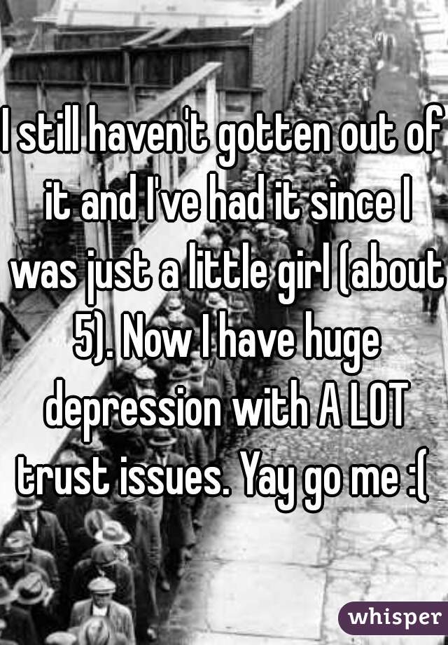 I still haven't gotten out of it and I've had it since I was just a little girl (about 5). Now I have huge depression with A LOT trust issues. Yay go me :( 