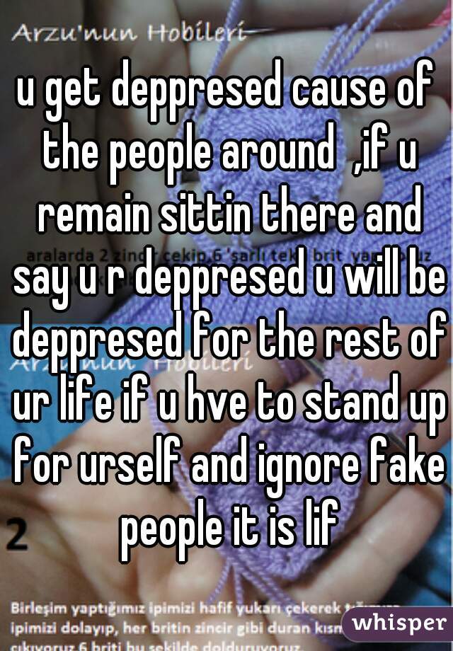 u get deppresed cause of the people around  ,if u remain sittin there and say u r deppresed u will be deppresed for the rest of ur life if u hve to stand up for urself and ignore fake people it is lif