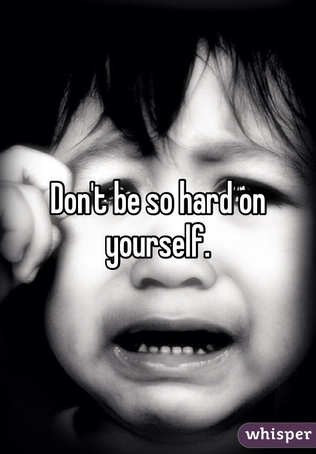 Don't be so hard on yourself.