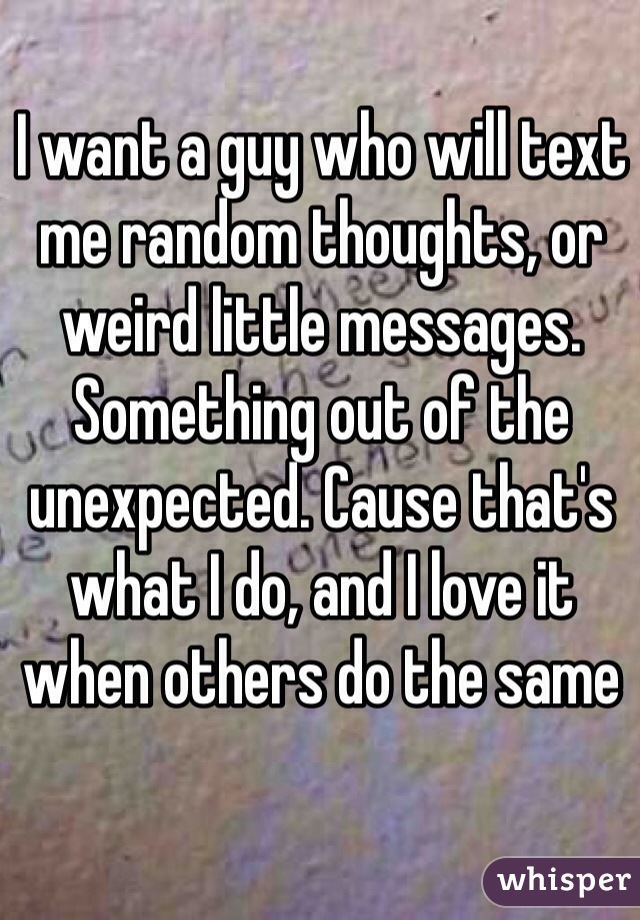 I want a guy who will text me random thoughts, or weird little messages. Something out of the unexpected. Cause that's what I do, and I love it when others do the same