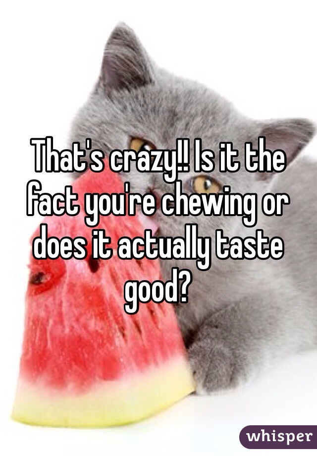 That's crazy!! Is it the fact you're chewing or does it actually taste good?