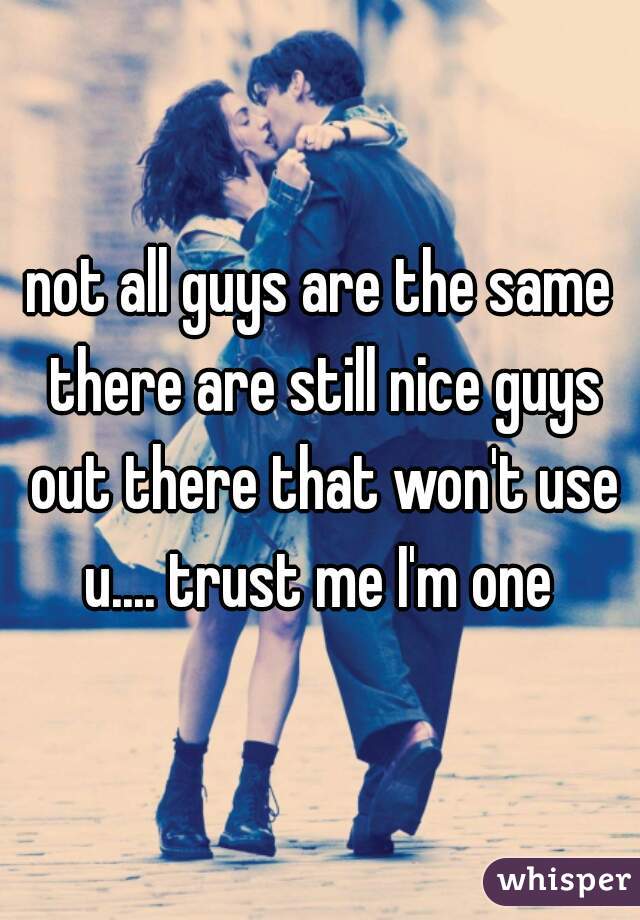 not all guys are the same there are still nice guys out there that won't use u.... trust me I'm one 