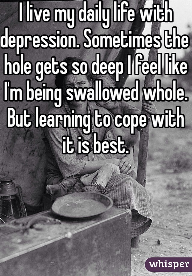 I live my daily life with depression. Sometimes the hole gets so deep I feel like I'm being swallowed whole.
But learning to cope with it is best.