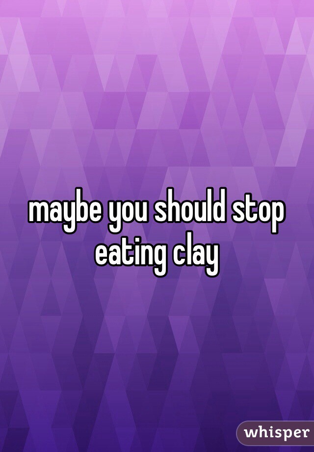 maybe you should stop eating clay