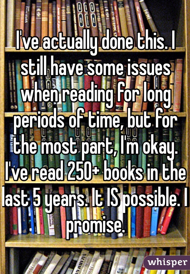 I've actually done this. I still have some issues when reading for long periods of time, but for the most part, I'm okay. I've read 250+ books in the last 5 years. It IS possible. I promise.