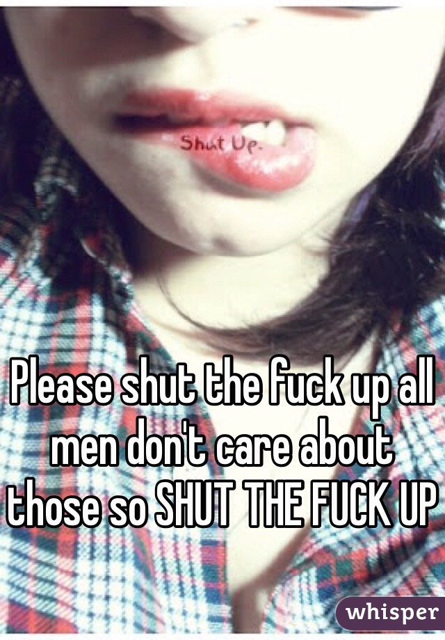 Please shut the fuck up all men don't care about those so SHUT THE FUCK UP