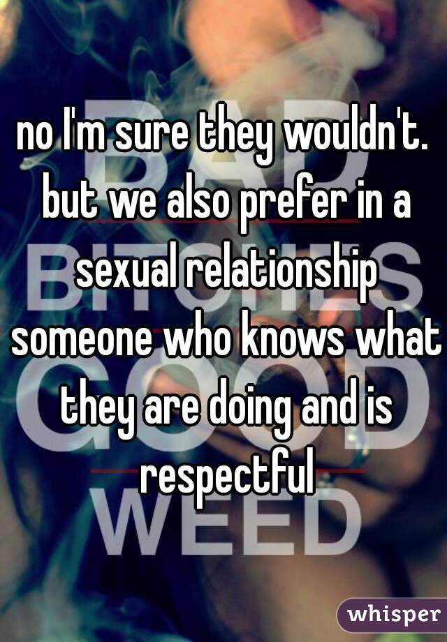 no I'm sure they wouldn't. but we also prefer in a sexual relationship someone who knows what they are doing and is respectful