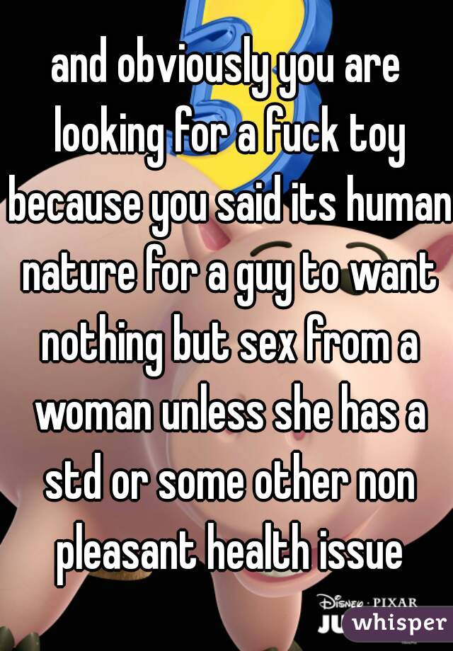 and obviously you are looking for a fuck toy because you said its human nature for a guy to want nothing but sex from a woman unless she has a std or some other non pleasant health issue