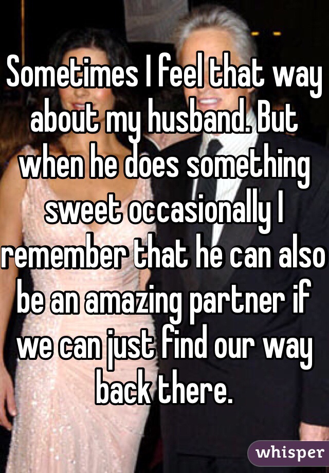 Sometimes I feel that way about my husband. But when he does something sweet occasionally I remember that he can also be an amazing partner if we can just find our way back there.