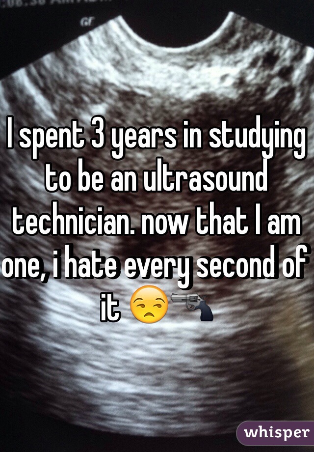 I spent 3 years in studying to be an ultrasound technician. now that I am one, i hate every second of it 😒🔫