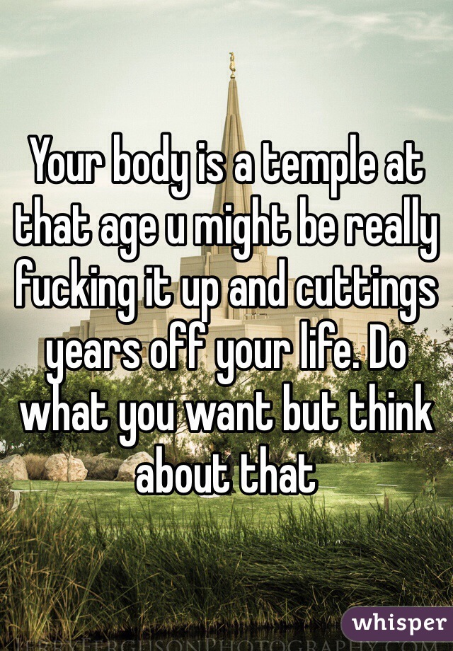 Your body is a temple at that age u might be really fucking it up and cuttings years off your life. Do what you want but think about that