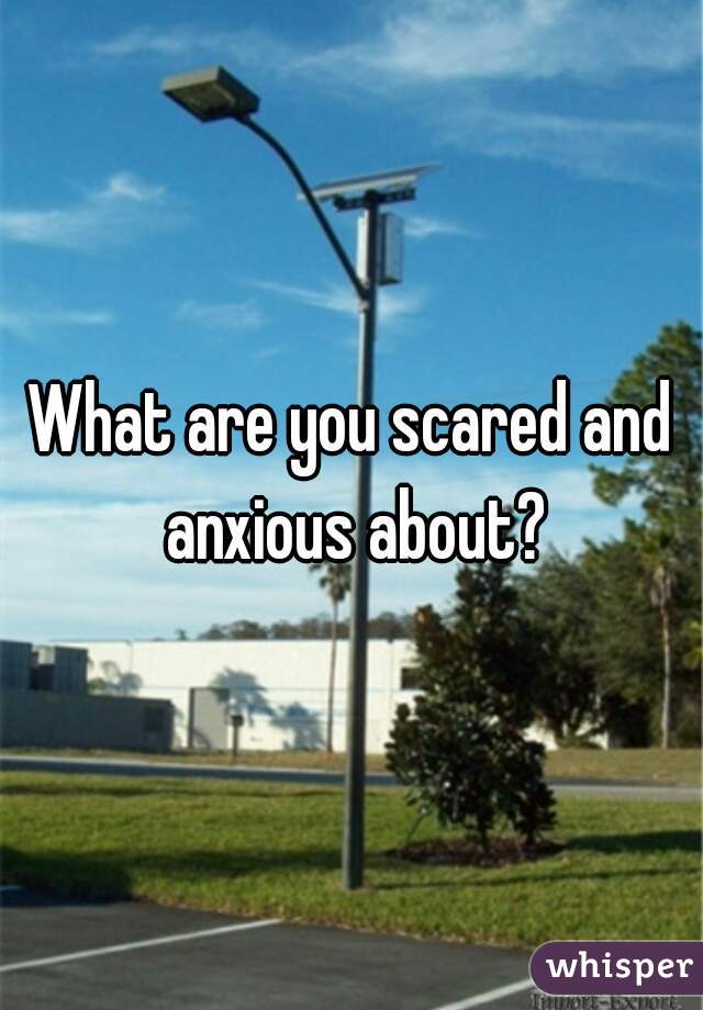 What are you scared and anxious about?