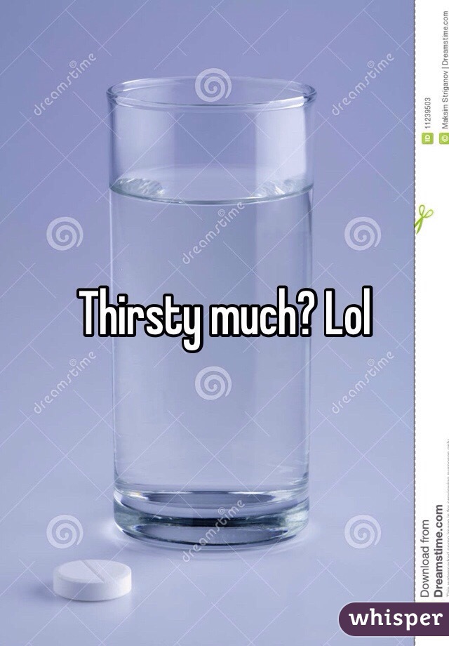 Thirsty much? Lol