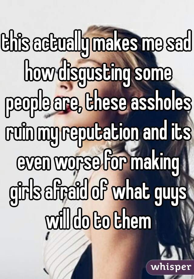 this actually makes me sad how disgusting some people are, these assholes ruin my reputation and its even worse for making girls afraid of what guys will do to them